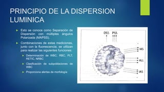 PRINCIPIO DE LA DISPERSION
LUMINICA
 Esto se conoce como Separación de
Dispersión con múltiples ángulos
Polarizada (MAPSS).
 Combinaciones de estas mediciones,
junto con la fluorescencia. se utilizan
para realizar las siguientes funciones:
 Determinación de WBC, RBC, PLT,
RETIC, NRBC
 Clasificación de subpoblaciones de
WBC
 Proporciona alertas de morfología
 