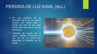 PERDIDA DE LUZ AXIAL (ALL)
 Es una medición de la
reducción de la luz de avance
cuando una célula pasa a
través del haz de luz, esta
célula hace que el haz de luz
disminuya.
 Teniendo en cuenta que a
mayor tamaño disminuye el
haz de luz, la señal ALL
determina el tamaño de la
célula
 
