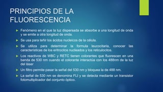 PRINCIPIOS DE LA
FLUORESCENCIA
 Fenómeno en el que la luz dispersada se absorbe a una longitud de onda
y se emite a otra longitud de onda.
 Se usa para teñir los ácidos nucleicos de la célula.
 Se utiliza para determinar la formula leucocitaria, conocer las
características de los eritrocitos nucleados y los reticulocitos.
 Los reactivos de WBC y RETC tienen colorantes que fluorescen en una
banda de 530 nm cuando el colorante interactúa con los 488nm de la luz
del láser
 Un filtro permite pasar la señal del 530 nm y bloquea la de 488 nm.
 La señal de 530 nm se denomina FLI y se detecta mediante un transistor
fotomultiplicador del conjunto óptico.
 