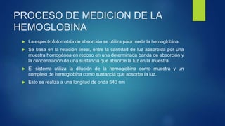 PROCESO DE MEDICION DE LA
HEMOGLOBINA
 La espectrofotometría de absorción se utiliza para medir la hemoglobina.
 Se basa en la relación lineal, entre la cantidad de luz absorbida por una
muestra homogénea en reposo en una determinada banda de absorción y
la concentración de una sustancia que absorbe la luz en la muestra.
 El sistema utiliza la dilución de la hemoglobina como muestra y un
complejo de hemoglobina como sustancia que absorbe la luz.
 Esto se realiza a una longitud de onda 540 nm
 