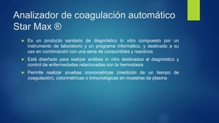 Analizador de coagulación automático
Star Max ®
 Es un producto sanitario de diagnóstico in vitro compuesto por un
instrumento de laboratorio y un programa informático, y destinado a su
uso en combinación con una serie de consumibles y reactivos
 Está diseñado para realizar análisis in vitro destinados al diagnóstico y
control de enfermedades relacionadas con la hemostasia
 Permite realizar pruebas cronométricas (medición de un tiempo de
coagulación), colorimétricas o inmunológicas en muestras de plasma
 