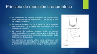 Principio de medición cronométrico
 La intensidad del campo magnético de motorización
varia según el tipo de análisis (TP, TTPA, etc.) y el tipo
de coágulo esperado.
 El sistema de detección de la variación de la amplitud
del movimiento de la bolita está compuesto por dos
bobinas de medición.
 La bobina de medición emisora emite un campo
electromagnético. La señal recibida por la bobina de
medición receptora varia en función de la posición de la
bolita dentro de la cubeta.
 Un algoritmo de calculo utiliza estas variaciones del
campo magnético para obtener la amplitud de oscilación
y determinar con precisión los tiempos de coagulación
 
