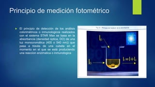 Principio de medición fotométrico
 El principio de detección de los análisis
colorimétricos o inmunologicos realizados
con el sistema STAR Max se basa en la
absorbancia (densidad óptica, DO) de una
luz monocromática (405 o 540 nm)) que
pasa a través de una cubeta en el
momento en el que se está produciendo
una reaccion enzimatica o inmunologica
 