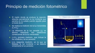 Principio de medición fotométrico
 El medio donde se produce la reacción
absorbe parcialmente la luz incidente que
penetra en la cubeta cuando aquella pasa
a través de él
 Se realiza la medición de la luz transmitida
(I1=I+Ip)
 La influencia de la luz parasita (Ip) se
elimina realizando dos mediciones
consecutivas de la luz transmitida
 I1=I+Ip (primera medición, que incluye la
luz incidente y la luz parasita)
 I2=Ip (segunda medición, en la que se
bloquea la luz incidente y se detecta
únicamente la luz parásita)
 