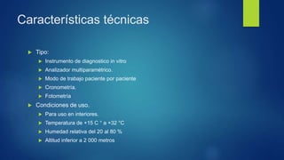 Características técnicas
 Tipo:
 Instrumento de diagnostico in vitro
 Analizador multiparamétrico.
 Modo de trabajo paciente por paciente
 Cronometría.
 Fotometría
 Condiciones de uso.
 Para uso en interiores.
 Temperatura de +15 C ° a +32 °C
 Humedad relativa del 20 al 80 %
 Altitud inferior a 2 000 metros
 