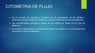 CITOMETRIA DE FLUJO
 Es un proceso de recuento y medición de las propiedades de las células o
partículas que se transportan mediante un fluido a través de la zona de detección.
 Las características químicas y físicas de las células se miden en la zona de
detección
 El enfoque hidrodinámico se utiliza para alinear las células en una fila única para
atravesar la zona de detección.
 