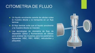 CITOMETRIA DE FLUJO
 Un liquido envolvente carente de células rodea
la muestra diluida y la transporta en un flujo
laminar.
 El flujo laminar evita que el liquido envolvente
y la muestra diluida se mezclen.
 Las tecnologías de citometría de flujo de
dispersión óptica y fluorescencia se utilizan
para analizar las muestras para los parámetros
siguientes: WBC, RBC, NRBC, reticulocitos y
plaquetas
 