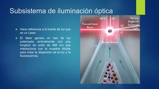 Subsistema de iluminación óptica
 Hace referencia a la fuente de luz que
es un Láser.
 El láser genera un haz de luz
polarizada verticalmente con una
longitud de onda de 488 nm que
interacciona con la muestra diluida
para crear la dispersión de la luz y la
fluorescencia.
 