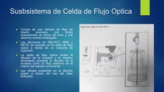Susbsistema de Celda de Flujo Optica
 Consta de una cámara de flujo de
diseño exclusivo con fondo
acampanado en forma de cono y una
abertura central rectangular.
 Las diluciones de RBC/PLT, WBC y
RETIC se inyectan en la celda de flujo
óptica a través de un conjunto de
inyección.
 La celda de flujo óptica recibe la
dilución de la muestra y el reactivo
envolvente proyecta la dilución de la
muestra como un flujo estrecho en el
interior del reactivo envolvente.
 Las células presentes en la dilución
pasan a través del haz del láser
enfocado.
 