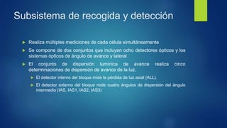 Subsistema de recogida y detección
 Realiza múltiples mediciones de cada célula simultáneamente
 Se compone de dos conjuntos que incluyen ocho detectores ópticos y los
sistemas ópticos de ángulo de avance y lateral
 El conjunto de dispersión lumínica de avance realiza cinco
determinaciones de dispersión de avance de la luz.
 El detector interno del bloque mide la pérdida de luz axial (ALL).
 El detector externo del bloque mide cuatro ángulos de dispersión del ángulo
intermedio (IAS, IAS1, IAS2, IAS3)
 