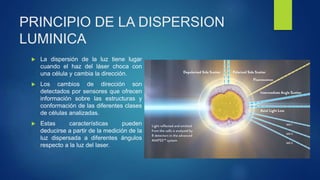 PRINCIPIO DE LA DISPERSION
LUMINICA
 La dispersión de la luz tiene lugar
cuando el haz del láser choca con
una célula y cambia la dirección.
 Los cambios de dirección son
detectados por sensores que ofrecen
información sobre las estructuras y
conformación de las diferentes clases
de células analizadas.
 Estas características pueden
deducirse a partir de la medición de la
luz dispersada a diferentes ángulos
respecto a la luz del laser.
 