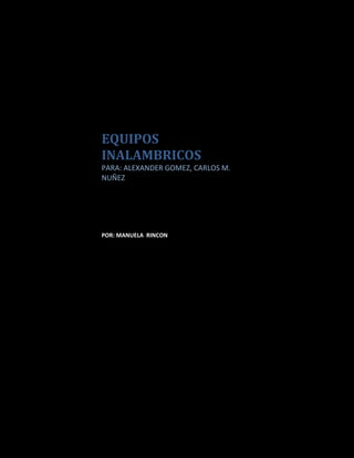 EQUIPOS INALAMBRICOSPARA: ALEXANDER GOMEZ, CARLOS M. NUÑEZPOR: MANUELA  RINCON  <br />CONTENIDO<br />ACCES POINT<br />Análisis<br />descripción física<br />Representación  gráfica con cada uno de sus conectores y sus respectivos nombres <br />características<br />para que sirve<br /> aplicación <br />cómo funcionan<br />SWITCH<br />Análisis <br />descripción física<br />Representación  gráfica con cada uno de sus conectores y sus respectivos nombres <br /> características <br />para que sirve <br />aplicación <br />cómo funcionan<br />ROUTER<br />Análisis <br /> descripción física<br />Representación  gráfica con cada uno de sus conectores y sus respectivos nombres <br />características,<br /> para que sirve<br /> aplicación <br /> cómo funcionan<br />Que puedo configurar con un acces point<br />Cuando utilizo el switch<br />Cuando utilizo el Router<br />ACCES POINT<br />Un punto de acceso inalámbrico (WAP o AP por sus siglas en inglés: Wireless Access Point) en redes de computadoras es un dispositivo que interconecta dispositivos de comunicación inalámbrica para formar una red inalámbrica. Normalmente un WAP también puede conectarse a una red cableada, y puede transmitir datos entre los dispositivos conectados a la red cable y los dispositivos inalámbricos. Muchos WAPs pueden conectarse entre sí para formar una red aún mayor, permitiendo realizar quot;
roamingquot;
. Por otro lado, una red donde los dispositivos cliente se administran a sí mismos -sin la necesidad de un punto de acceso- se convierten en una red ad-hoc. Los puntos de acceso inalámbricos tienen direcciones IP asignadas, para poder ser configurados.<br />Son los encargados de crear la red, están siempre a la espera de nuevos clientes a los que dar servicios. El punto de acceso recibe la información, la almacena y la transmite entre la WLAN (Wireless LAN) y la LAN cableada.<br />Un único punto de acceso puede soportar un pequeño grupo de usuarios y puede funcionar en un rango de al menos treinta metros y hasta varios cientos. Este o su antena son normalmente colocados en alto pero podría colocarse en cualquier lugar en que se obtenga la cobertura de radio deseada. El usuario final accede a la red WLAN a través de adaptadores. Estos proporcionan una interfaz entre el sistema de operación de red del cliente (NOS: Network Operating System) y las ondas, mediante una antena inalambrica.<br />DESCRIPCIÓN FÍSICA<br />Panel superior del Punto de Acceso<br />La tabla a continuación describe cada actividad del LED:<br />DEFINICION DEL LEDACTIVIDADDESCRIPCIONPWRVERDE ENCENDIDO ENCENDIDOWLANVERDE PARPADEANDOAPAGADO : SIN ACTIVIDADINALAMBRICAPARPADEANDO: ACTIVIDAD RX/TXLANVERDE PARPADEANDOAPAGADO: SIN ACTIVIDAD DE TRAFICOPARPADEANDO: ACTIVIDAD DE TRAFICO DE  LAN POR CABLE<br />Definición del LED Actividad Descripción<br />Panel trasero del Punto de Acceso:<br />Panel Trasero De<br />PANEL TRASERODESCRIPCIONBOTON RESETDiseñado para reiniciar el AWL500 de un error del sistema.Pulse para iniciar el AWL500.CONECTOR PWR/DCPara alimentación del AWL500 a través del adaptador eléctrico suministrado. No conecte otros adaptadores eléctricos a este conector.PUERTO LANPara conexión del AWL500 al módem por cable o ADSL o LANEthernet mediante un cable RJ-45ANTENAPara enviar y recibir la señal de la radio con los datos de la red<br />CONECTORES ACCES POINT<br />Los Access Point se encuentran diseñados para redes inalámbricas, pero también permiten la conexión a redes basadas en cable (LAN), por lo que pueden contar con el siguiente conector:<br />ConectorCaracterísticasImagenConector AC/DCIntroduce corriente directa, transformada desde el enchufe doméstico por medio de un adaptador.RJ45 (Registred Jack 45)Es un conector de 8 terminales, utilizado para interconectar equipos de cómputo, permite velocidades de transmisión de 10/100/1000 Megabits por segundo (Mbps) y es el mas utilizado actualmente.CARACTERÍSTICAS DEL ACCES POINTPermiten la conexión de dispositivos inalámbricos a la WLAN, como: teléfonos celulares modernos, Netbook, Laptop, PDA, Notebook e inclusive otros Access Point para ampliar las redes.   + También cuentan con soporte para redes basadas en alambre (LAN - Local Area Network), que tienen un puerto RJ45 que permite interconectarse con Switch inalámbrico y formar grandes redes entre dispositivos convencionales e inalámbricos.   + La tecnología de comunicación con que cuentan es a base de ondas de radio, capaces de traspasar muros, sin embargo entre cada obstáculo esta señal pierde fuerza y se reduce su cobertura.   + El Access Point puede tener otros servicios integrados como expansor de rango y ampliar la cobertura de la red.   + Cuentan con un alcance máximo de de cobertura, esto dependiendo el modelo, siendo la unidad de medida el radio de alcance que puede estar desde 30 metros (m) hasta más de 100m.    + Cuentan con una antena externa para la correcta emisión y recepción de ondas, así por ende, una correcta transmisión de la información.<br />APLICACIÓN ACCESS POINT<br />Se utilizan para permitir el acceso de diversos dispositivos a la red inalámbrica de área local (WLAN), así como de interconectarlos y permitir el acceso a diversos servicios como Internet ó comunicación entre ellos. Dependiendo el modelo y su ubicación, estos pueden tener un ancho radio de alcance pero pueden perderla en caso de obstáculos como muros, maquinaria, vehículos, etc.<br />PARA QUÉ SIRVE UN ACCESS POINT<br />El Access point o punto de acceso, hace de transmisor central y receptor de las señales de radio en una red Wireless.<br />Los puntos de acceso utilizados en casa o en oficinas, son generalmente de tamaño pequeño, componiéndose de un adaptador de red, una antena y un transmisor de radio. <br />Existen redes Wireless pequeñas que pueden funcionar sin puntos de acceso, llamadas redes “ad-hoc” o modo peer-to-peer,  las cuales solo utilizan las tarjetas de red para comunicarse. Las redes más usuales que veremos son en modo estructurado, es decir, los puntos de acceso harán de intermediario o puente entre los equipos wifi y una red Ethernet cableada. También harán la función de escalar a mas usuarios según se necesite y podrá dotar de algunos elementos de seguridad.<br />Los puntos de acceso normalmente van conectados físicamente por medio de un cable de pares a otro elemento de red, en caso de una oficina o directamente a la línea telefónica si es una conexión doméstica. En este último caso, el AP estará haciendo también el papel de Router. Son los llamados Wireless Routers los cuales soportan los estándar 802.11a, 802.11b y 802.11g.<br />Cuando se crea una red de puntos de acceso, el alcance de este equipo para usuarios que se quieren conectar a él se llama “celda”. Usualmente se hace un estudio para que dichas celdas estén lo más cerca posible, incluso solapándose un poco. De este modo, un usuario con un portátil, podría moverse de un AP a otro sin perder su conexión de red.<br />FUNCIÓN DEL ACCES POINT <br />Una red inalámbrica tiene una doble función: interconectar computadoras y dispositivos cercanos entre sí y la segunda es la de proveer de servicios de Internet a los dispositivos. Un servidor ó un Módem inalámbrico de un proveedor de Internet es el encargado de recibir la señal y distribuirla a la red local. Sin embargo, el servidor cuenta con un sistema operativo específico (Novell®, Microsoft Windows NT®, Linux Apache, etc.) y cada dispositivo que se conecta a la red cuenta con el propio.<br />Los sistemas operativos básicamente son incompatibles entre sí y los usuarios que acceden a la red local generalmente tendrán en sus dispositivos sistemas operativos muy diferentes a los del servidor como: MacOS® Leopard, Linux Ubuntu, GoogleOS® Chrome, Microsoft® Windows Vista, etc.; es en este momento en el que un dispositivo como el Access Point puede funcionar como puente entre todos ellos y evitar que se interrumpa la comunicación, lo que hace es permitir la comunicación entre dispositivos a pesar de las diferentes plataformas, siendo cada una la encargada de interpretar los datos recibidos.  También permite evaluar la información, realizando actividades de limpieza, seguridad y filtro con la información, así como descongestionado de redes dividiendo las redes en subredes y enviando la información de manera paralela y por lo tanto más velozmente<br />SWITCH <br />Es un dispositivo de Networking situado en la capa 2 del modelo de referencia OSI. Los conmutadores se utilizan cuando se desea conectar múltiples redes, fusionándolas en una sola. Al igual que los puentes, dado que funcionan como un filtro en la red, mejoran el rendimiento y la seguridad de las LAN (Local Area Network- Red de Área Local). <br />Su función es interconectar dos o más segmentos de red, de manera similar a los puentes (bridges), pasando datos de un segmento a otro de acuerdo con la dirección MAC de destino de las tramas en la red.<br />Los conmutadores se utilizan cuando se desea conectar múltiples redes, fusionándolas en una sola. Al igual que los puentes, dado que funcionan como un filtro en la red, mejoran el rendimiento y la seguridad de las LAN (Local Area Network- Red de Área Local)<br />DESCRIPCIÓN FÍSICA<br />             <br /> Parte frontal                                                                         Parte trasera<br />1. Modelo                                                              4. Indicador de alimentación<br />                 2. Puertos                                                             5. Indicador de puertos<br />                                  3. Conexión a la corriente<br />• ESTÁNDARES:<br />- IEEE 802.3 10Base-T y IEEE 802.3u 100Base-TX<br />- ANSI/IEEE N-Way auto negociación.<br />- IEEE 802.3x Flow Control en Full-Duplex y Back Pressure en Half-Duplex.<br />• Protocolo: CSMA/CD.<br />• Puertos: 16/24 puertos RJ45 10/100 Mbps. Auto MDI/MDI-X<br />• Método de transmisión: “Store and Forward”.<br />• Indicadores LED:<br />- 2 por puerto: 10/100 Mbps (SPD) y Link/ACT.<br />- 1 de alimentación.<br />• Memoria: 84K MAC address<br />• Ancho de Banda: 3.2Gb<br />• Dimensiones: 440 x 180 x 44 mm.<br />• Temperatura:<br />- En funcionamiento: De 0º a 40ºC<br />- En almacén: De -40º a 70ºC<br />• Humedad: De 10% a 90% (sin condensación)<br />• Humedad de almacenamiento: De 5% a 95% (sin condensación)<br />• Alimentación: 100-260V AC, 50-60Hz. (fuente de alimentación interna universal)<br />• Certificaciones: CE y FCC.<br />Los Switch cuentan con el siguiente conector:<br />ConectorCaracterísticasImagenConector de alimentación DCSe trata de un conector que recibe la corriente directa desde un adaptador especial que la transforma desde el enchufe de corriente.RJ45 (Registred Jack 45)Es un conector de 8 terminales, utilizado para interconectar equipos de cómputo, permite velocidades de transmisión de 10/100/1000 Megabits por segundo (Mbps) y es el mas utilizado actualmente.<br />CARACTERÍSTICAS DE UN SWITCHPermiten la conexión de distintas redes de área local inalámbrica (WLAN). Se encargan de solamente determinar el destino de los datos quot;
Cut-Throughtquot;
.+ Si tienen la función de Router integrado, utilizan el modo quot;
Store-And-Forwardquot;
 y por lo tanto se encargan de actuar como filtros analizando los datos.+ Interconectan las redes por medio de ondas de radio de distintas frecuencias+ Cuentan con varios puertos RJ45 integrados y también conector RJ45 para conexiones ASDL (Asymmetric Digital Subscriber Line) utilizada para recibir y distribuir conexiones de Internet de banda ancha.<br />+ Cuentan con una antena para recibir y enviar la señal de manera más fiable.+ Actualmente compiten contra Router inalámbricos y Switch para red cableada.<br />APLICACIÓN DE UN SWTICH<br />Se utilizan para la rápida interconexión de redes inalámbricas, sin embargo si cuentan con la función de Bridge, se ralentiza su funcionamiento, ya que se dedicarán a buscar errores en la información, pero en cuestiones de seguridad es mejor que utilicen en tal modo.<br />PARA QUÉ SIRVE UN SWITCH<br />Un switch es un dispositivo que te permite conectar varias computadoras a una red con otras características que son menores a las de un router<br />FUNCIÓN DE UN SWITCH<br />Una red inalámbrica tiene una doble función: interconectar computadoras y dispositivos cercanos entre sí y la segunda es la de proveer de servicios de Internet a los dispositivos. Un servidor ó un Módem de un proveedor de Internet es el encargado de recibir la señal y distribuirla a la red local. Sin embargo, el servidor cuenta con un sistema operativo específico (Novell®, Microsoft Windows NT®, Linux Apache, etc.) y cada dispositivo que se conecta a la red cuenta con el propio. Los sistemas operativos básicamente son incompatibles entre sí y los usuarios que acceden a la red local generalmente tendrán en sus dispositivos sistemas operativos muy diferentes a los del servidor como MacOS® Leopard, Linux Ubuntu, GoogleOS® Chrome, Microsoft® Windows Vista, etc.; es en este momento en el que un dispositivo como el Switch inalámbrico puede funcionar como puente entre todos ellos y evitar que se interrumpa la comunicación, lo que hace es permitir la comunicación entre dispositivos a pesar de las diferentes plataformas y cada uno de ellos se encarga de interpretar los datos recibidos. También permite evaluar la información, realizando actividades de limpieza, seguridad y filtro con la información, así como descongestionado de redes dividiendo las redes en subredes y enviando la información de manera paralela y por lo tanto más velozmente.<br />ENRUTADOR (ROUTER)<br />Un router es un dispositivo electrónico que interconecta dos o más redes informáticas , los intercambios y selectivamente paquetes de datos entre ellos. Each data packet contains address information that a router can use to determine if the source and destination are on the same network, or if the data packet must be transferred from one network to another. Cada paquete de datos contiene información de la dirección de un router que puede utilizar para determinar si el origen y destino están en la misma red, o si el paquete de datos deben ser transferidos de una red a otra. Where multiple routers are used in a large collection of interconnected networks, the routers exchange information about target system addresses, so that each router can build up a table showing the preferred paths between any two systems on the interconnected networks. En caso de múltiples routers se utilizan en una gran colección de redes interconectadas, el intercambio de información sobre las direcciones de los routers sistema de destino, de manera que cada router puede crear una tabla que muestra las opciones privilegiadas entre dos sistemas en las redes interconectadas. <br />A router is a networking device whose software and hardware are customized to the tasks of routing and forwarding information. Un router es un red de dispositivos cuyo software y hardware están adaptados a las tareas de enrutamiento y el reenvío de la información. A router has two or more network interfaces, which may be to different physical types of network (such as copper cables, fiber, or wireless) or different network standards. Un router tiene dos o más interfaces de red, que puede ser a distintos tipos físicos de la red (tales como cables de cobre, fibra o inalámbrica) o las normas de red diferentes. Each network interface is a specialized device that converts electric signals from one form to another. Cada interfaz de red es un dispositivo especializado que convierte las señales eléctricas de una forma a otra. <br />Routers connect two or more logical subnets , each having a different network address . Routers conectar dos o más lógico subredes , cada una con diferentes direcciones de red . The subnets in the router do not necessarily map one-to-one to the physical interfaces of the router. [ 1 ] The term quot;
 layer 3 switching quot;
 is often used interchangeably with the term quot;
 routing quot;
. Las subredes en el router no necesariamente mapa uno a uno a las interfaces físicas del router. [1] El término quot;
 conmutación Layer 3 quot;
se utiliza a menudo de manera intercambiable con el términoquot;
 enrutamiento quot;
. The term switching is generally used to refer to data forwarding between two network devices with the same network address. El término de conmutación se utiliza generalmente para referirse a los datos de transporte entre dos dispositivos de red con la misma dirección de red. This is also called layer 2 switching or LAN switching. Esto también se llama conmutación Layer 2 o de conmutación LAN. <br />DESCRIPCIÓN FÍSICA DE UN ROUTER<br />LOS COMPONENTES INTERNOS DEL ROUTER:<br />• CPU - executes instructions in the operating • CPU - ejecuta las instrucciones de operación en el system sistema • RAM - used for routing table information, fast • RAM - utilizado para el encaminamiento de información de la tabla, rápido switching cache, running configuration, and conmutación de caché, corriendo de configuración y packet queues las colas de paquetes • Flash - used for storage of a full Cisco IOS • FLASH - utilizado para el almacenamiento de un total de Cisco IOS software image imagen de software • NVRAM - used to store the startup • NVRAM - se utiliza para almacenar el inicio configuration configuración • CPU bus - used by the CPU for accessing • BUS DE LA CPU - utilizado por la CPU para acceder a components from router storage componentes de almacenamiento de router • System bus - used for communication between • EL SISTEMA DE AUTOBUSES - se utiliza para la comunicación entre the CPU and the interfaces and/or expansion la CPU y las interfaces y / o expansión slots las franjas horarias • ROM - used for permanently storing startup • ROM - usado para almacenar de forma permanente de inicio diagnostic code código de diagnóstico • Interfaces - the router connections to the • INTERFACES - las conexiones router a la outside fuera • Power supply - provides the necessary power to • FUENTE DE ALIMENTACIÓN - proporciona la energía necesaria para operate the internal components operar los componentes internos <br />• It is not critical to know the <br />• No es esencial para conocer la location of the physical ubicación de la física components inside the router to componentes internos del router para understand how to use the entender cómo usar la router. router. • However in some situations, such • Sin embargo, en algunas situaciones, tales as adding memory, it can be very como la adición de memoria, puede ser muy helpful. útil. • The exact components used and • Los componentes exactos que se utilizan y their location varies between su localización varía entre router models modelos de router <br />Es importante conectar el módem al router antes de configurar el módem con el fin de comprobar la comunicación entre ellos. If the cabling is incorrect, the rest of the process fails. Si el cableado es incorrecto, el resto del proceso de falla. <br />As a rule, external modems are built with a female data communications equipment (DCE) DB-25 port for connection to a controlling device such as a PC or a router. Por regla general, los módems externos se construyen con un equipo de comunicaciones de datos hembra (DCE) DB-25 puerto para la conexión a un dispositivo de control, como un PC o un router. This table helps you to select the appropriate cables to make the connection between the router and the modem. Esta tabla le ayuda a seleccionar los cables apropiados para realizar la conexión entre el router y el módem. The table also includes information on the required cabling and the types of physical ports on Cisco routers to which you can connect a modem. La tabla también incluye información sobre los cables necesarios y los tipos de puertos físicos en los routers Cisco para que se puede conectar un módem. <br />Router Port Router Puerto Examples of where found Ejemplos de dónde encontrar Cables Required Cables necesarios iimagenDB-25 DTE DB-25 DTE Male DB-25 AUX on the Cisco 4000, 7000, 7200, and 7500. Macho DB-25 AUX en el Cisco 4000, 7000, 7200 y 7500. Straight-through DB-25F -- DB25M RS-232 cable. Directo a través de DB-25F - DB25M cable RS-232. DB-25 DCE DB-25 DCE Female DB-25 console port on the Cisco 4000 and 7000 series. Hembra DB-25 puerto de consola en el Cisco 4000 y serie 7000. Null-modem DB-25M -- DB25M RS232 cable. Cable RS232 DB25M de módem nulo DB-25M -. A rolled RJ-45--RJ-45 with CAB-25AS-MMOD adapters on both ends will work. Una laminados RJ-45 - RJ-45 con-25AS-CAB MMOD adaptadores en ambos extremos funcionará. DB-60 DB-60 Sync/async interfacesSync / interfaces asíncronas. Cisco 1005, 1600s, and 2500s; network modules on the Cisco 2600, 3600, and 4000. Cisco 1005, 1600 y 2500s, módulos de red del Cisco 2600, 3600 y4000. Cisco-specific cable, the CAB-232MT(=). Cisco cable específico, el CAB-232MT (=). RJ-45 RJ-45 AUX or CON on the Cisco 2500s, 2600, 3600, AS5200, and AS5300. AUX o en contra de la Cisco 2500s, 2600, 3600, AS5200, AS5300 y. Rolled RJ-45--RJ-45 cable with adapter marked quot;
MODEMquot;
 (part number CAB-25AS-MMOD). Laminados RJ-45 - RJ-45 cable con adaptador con la marca quot;
MODEMquot;
 (número de pieza CAB-25AS-MMOD). 68-pin 68-pin Cisco 2509-2512; network modules on the Cisco 2600 and 3600. Cisco 2509-2512, módulos de red del Cisco 2600 y 3600. Cisco parts CAB-OCTAL-ASYNC(=) (with connectors marked quot;
MODEMquot;
) and CAB-OCTAL-MODEM(=). partes de Cisco-CAB-OCTAL ASYNC (=) (con conectores marcados quot;
MODEMquot;
) y CAB-OCTAL-MODEM (=). quot;
Smart Serialquot;
 quot;
Serial Smartquot;
 WAN interface card (WIC) on 1720 and 2600s. Tarjeta de interfaz WAN (WIC) en 1720 y 2600s. Cisco part CAB-SS-232MT(=). Cisco parte CAB-SS-232MT (=). <br />Note: Sync/async interfaces require the physical-layer async configuration command in order to operate in asynchronous mode. NOTA: sincronización / interfaces asíncronos requieren la configuración de comandos asincrónicos de la capa física con el fin de operar en modo asincrónico.<br />CARACTERÍSTICAS DEL ROUTER <br />An Internet router performs the following functions: Un router de Internet realiza las siguientes funciones: <br />Conforms to specific Internet protocols specified in this document, including the Internet Protocol (IP), Internet Control Message Protocol (ICMP), and others as necessary. Se ajusta a los protocolos de Internet específico mencionado en este documento, incluido el Protocolo de Internet (IP), Internet Control Message Protocol (ICMP), y otros según sea necesario. <br />Interfaces to two or more packet networks. Interfaces con dos o más redes de paquetes. For each connected network the router must implement the functions required by that network. Para cada red conectada al router debe implementar las funciones requeridas por esa red. These functions typically include: Estas funciones normalmente incluyen: <br />Encapsulating and decapsulating the IP datagrams with the connected network framing (eg, an Ethernet header and checksum), Encapsulado y decapsulating los datagramas IP con la estructura de red conectada (por ejemplo, un encabezado de Ethernet y de control), <br />Sending and receiving IP datagrams up to the maximum size supported by that network, this size is the network's Maximum Transmission Unit or MTU, Envío y recepción de datagramas IP hasta el tamaño máximo soportado por la red, este tamaño es la red de Unidad máxima de transmisión o MTU, <br />Translating the IP destination address into an appropriate network-level address for the connected network (eg, an Ethernet hardware address), if needed, and Traducir la dirección IP de destino en una red a nivel de dirección correspondiente de la red conectada (por ejemplo, una dirección hardware Ethernet), si es necesario, y <br />Responding to network flow control and error indications, if any. En respuesta al flujo de control de red y las indicaciones de error, si lo hubiere. <br />See chapter 3 (Link  <br />Receives and forwards Internet datagrams. Recibe y envía datagramas de Internet. Important issues in this process are buffer management, congestion control, and fairness. Las cuestiones importantes en este proceso son la gestión de amortiguación, control de congestión, y la equidad. <br />Recognizes error conditions and generates ICMP error and information messages as required. Reconoce las condiciones de error y genera error ICMP y mensajes de información según sea necesario. <br />Drops datagrams whose time-to-live fields have reached zero. Suelta datagramas cuyo tiempo para entrar a vivir campos han llegado a cero. <br />Fragments datagrams when necessary to fit into the MTU of the next network. Fragmentos datagramas cuando sea necesario para encajar en la MTU de la red siguiente. <br />See chapter 4 (Internet Layer - Protocols) and chapter 5 (Internet Layer - Forwarding) for more information. Chooses a next-hop destination for each IP datagram, based on the information in its routing database. Elige un salto próximo destino de cada datagrama IP, basada en la información de su base de datos de enrutamiento. See chapter 5 (Internet Layer - Forwarding) for more information. Consulte el capítulo 5 (Capa de Internet - Transmisión) para más información. <br />(Usually) supports an interior gateway protocol (IGP) to carry out distributed routing and reachability algorithms with the other routers in the same autonomous system. (Por lo general) es compatible con un protocolo de gateway interior (IGP) para llevar a cabo la expedición y la distribución algoritmos asequibilidad con los otros routers en el mismo sistema autónomo. In addition, some routers will need to support an exterior gateway protocol (EGP) to exchange topological information with other autonomous systems. Además, algunos routers necesidad de apoyar a un protocolo de pasarela exterior (EGP) para intercambiar información topológica con otros sistemas autónomos. See chapter 7 (Application Layer - Routing Protocols) for more information. Véase el capítulo 7 (capa de aplicación - Protocolos de Enrutamiento) para más información. <br />Provides network management and system support facilities, including loading, debugging, status reporting, exception reporting and control. Proporciona gestión de redes y sistema de instalaciones de apoyo, incluida la carga, la depuración, informes de estado, informes de excepción y el control. See chapter 8 (Application Layer - Network Management Protocols) and chapter 10 (Operation and Maintenance) for more information. <br />PARA QUÉ SIRVE UN ROUTER<br />Un router es un dispositivo que te permite administrar tu red es decir puedes controlar los sitios visitados,  además que este es más seguro para que no entren intrusos a tu red.<br />APLICACIÓN ROUTER<br />Los routers se utilizan a menudo para conectar redes geográficamente separadas usando tecnologías WAN de relativa baja velocidad, como ISDN, una línea T1, Frame Relay, etc. El router es entonces la conexión vital entre una red y el resto de las redes. Un router también sabe cuándo mantener el tráfico de la red local dentro de ésta y cuándo conectarlo con otras LANs, es decir, permite filtrar los broadcast de nivel de enlace. Esto es bueno, por ejemplo, si un router realiza una conexión WAN, así el tráfico de broadcast de nivel dos no es ruteado por el enlace WAN y se mantiene sólo en la red local. Eso es especialmente importante en conexiones conmutadas como RDSI. Un router dispondrá de una o más interfases de red local, las que le servirán para conectar múltiples redes locales usando protocolos de nivel de red. Eventualmente, también podrá tener una o más interfases para soportar cualquier conexión WAN.<br />FUNCIÓN DE UN ROUTER<br />La primera función de un router, la más básica, es, como ya hemos indicado, saber si el destinatario de un paquete de información está en nuestra propia red o en una remota. Para determinarlo, el router utiliza un mecanismo llamado quot;
máscara de subredquot;
. La máscara de subred es parecida a una dirección IP (la identificación única de un ordenador en una red de ordenadores, algo así como su nombre y apellido) y determina a que grupo de ordenadores pertenece uno en concreto. Si la máscara de subred de un paquete de información enviado no se corresponde a la red de ordenadores de por ejemplo, nuestra oficina, el router determinará, lógicamente que el destino de ese paquete está en alguna otra red.<br />A diferencia de un Hub o un switch del tipo layer 2, un router inspecciona cada paquete de información para tomar decisiones a la hora de encaminarlo a un lugar a otro. Un switch del tipo quot;
layer 3quot;
 si tiene también esta funcionalidad.<br />Cada PC conectado a una red (bien sea una local o a la red de redes - Internet-) tiene lo que llamamos una tarjeta de red. La tarjeta de red gestiona la entrada salida de información y tiene una identificación propia llamada identificación MAC. A esta identificación MAC la podríamos llamar identificación física, sería como las coordenadas terrestres de nuestra casa. Es única, real y exacta. A esta identificación física le podemos asociar una identificación lógica, la llamada IP. Siguiendo con el ejemplo de la casa, la identificación física (MAC) serian sus coordenadas terrestres, y su identificación lógica sería su dirección (Calle Pepe nº3). La identificación lógica podría cambiar con el tiempo (po ejemplo si cambian de nombre a la calle) pero la identificación física no cambia.<br />Pues bien, el router asocia las direcciones físicas (MAC) a direcciones lógicas (IP). En comunicaciones informáticas, una dirección física (Mac) puede tener varias direcciones lógicas (IP). Podemos conocer las direcciones Mac e IP de nuestro PC tecleando, desde una ventana de DOS, quot;
winipcfgquot;
 (en Windows 98) o quot;
ipconfigquot;
 (en Windows 2000 / XP). Una vez nos identificamos en internet por nuestras direcciones lógicas, los routers entre nosotros y otros puntos irán creando unas tablas que, por decirlo de algún modo localizan donde estamos. Es como si estamos en un cruce de carreteras, y vemos que los coches de Francia siempre vienen del desvío del norte, pues lo memorizamos, y cuando un coche nos pregunte como se va a Francia le diremos que por el desvió del norte (espero que los entendidos me perdonen esta simplificación). Los routers crean unas tablas de como se suele ir a donde. Si hay un problema, el router prueba otra ruta y mira si el paquete llega al destino, si no es así, prueba otra, y si esta tiene éxito, la almacena como posible ruta secundaria para cuando la primera (la más rápida no funcione). Toda esta información de rutas se va actualizando miles de veces por segundo durante las 24 horas del día.<br />QUE PUEDO CONFIGURAR CON UN ACCES POINT<br />Se utilizan para permitir el acceso de diversos dispositivos a la red inalámbrica de área local (WLAN), así como de interconectarlos y permitir el acceso a diversos servicios como Internet ó comunicación entre ellos. Dependiendo el modelo y su ubicación, estos pueden tener un ancho radio de alcance pero pueden perderla en caso de obstáculos como muros, maquinaria, vehículos, etc.<br />QUE PUEDO CONFIGURAR CON UN SWITCH<br />Se utilizan para la rápida interconexión de redes, sin embargo si cuentan con la función de Bridge, se ralentiza su funcionamiento, ya que se dedicarán a buscar errores en la información, pero en cuestiones de seguridad es mejor que utilicen en tal modo.<br />Utilizo un Switch cuando necesito  conexión de distintas redes de área local (LAN). <br />En el momento en que haya conexión a internet, el propósito del switch es concentrar la conectividad, haciendo que la transmisión de datos sea más eficiente. Por el momento, piense en el switch como un elemento que puede combinar la conectividad de un Hub  con la regulación de tráfico de un puente en cada puerto. El switch conmuta paquetes desde los puertos (las interfaces) de entrada hacia los puertos de salida, suministrando a cada puerto el ancho de banda total. Básicamente un Switch es un administrador inteligente del ancho de banda.<br /> <br />CUANDO UTILIZO UN ROUTER<br />Utilizo un router cuando deseo navegar en el internet  para la interconexión de redes informáticas.<br />“Debemos obrar como hombres de pensamiento;<br />Debemos pensar como hombres de Acción”<br />Esta frase tiene algo en común y es el actuar frente a la vida y en la manera como lo hacemos. En la vida debemos actuar y pensar a base de bien para que tengamos calidad de vida y seamos personas productivas, integras, valiosas y autónomas.<br />“El sentido de las cosas no está en las cosas mismas,<br />Sino en nuestra actitud hacia ellas”  Antoine De Sain Exupery<br />Debemos realizar lo que queremos con esfuerzo, empeño y tener una mente abierta para afrontar la vida y pensar bien en lo que en realidad queremos.<br />