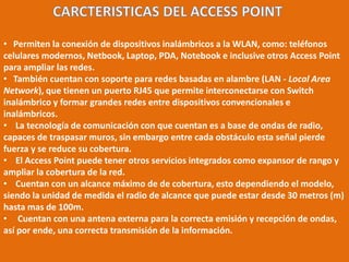 CARCTERISTICAS DEL ACCESS POINT    Permiten la conexión de dispositivos inalámbricos a la WLAN, como: teléfonos celulares modernos, Netbook, Laptop, PDA, Notebook e inclusive otros Access Point para ampliar las redes.