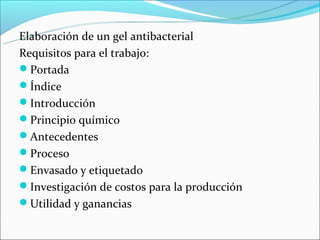 Elaboración de un gel antibacterial
Requisitos para el trabajo:
Portada
Índice
Introducción
Principio químico
Antecedentes
Proceso
Envasado y etiquetado
Investigación de costos para la producción
Utilidad y ganancias
 