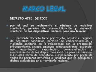 DECRETO 4725 DE 2005

   por el cual se reglamenta el régimen de registros
    sanitarios, permiso de comercialización y vigilancia
    sanitaria de los dispositivos médicos para uso humano.

     El presente decreto tiene por objeto, regular el régimen
    de registros sanitarios, permiso de comercialización y
    vigilancia sanitaria en lo relacionado con la producción,
    procesamiento, envase, empaque, almacenamiento, expendio,
    uso,    importación,   exportación,      comercialización y
    mantenimiento de los dispositivos médicos para uso humano,
    los cuales serán de obligatorio cumplimiento por parte de
    todas las personas naturales o jurídicas que se dediquen a
    dichas actividades en el territorio nacional.
 