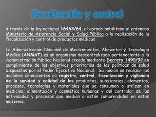 a través de la ley nacional 16463/64, el estado habilitaba al entonces
Ministerio de Asistencia Social y Salud Pública a la realización de la
fiscalización y control de productos médicos

La Administración Nacional de Medicamentos, Alimentos y Tecnología
Médica (ANMAT) es un organismo descentralizado perteneciente a la
Administración Pública Nacional creado mediante Decreto 1490/92 en
cumplimiento de los objetivos prioritarios de las políticas de salud
dispuestas por el Poder Ejecutivo Nacional. Su misión es realizar las
acciones conducentes al: registro, control, fiscalización y vigilancia
de la sanidad y calidad de los productos, substancias, elementos,
procesos, tecnologías y materiales que se consumen o utilizan en
medicina, alimentación y cosmética humanas y del contralor de las
actividades y procesos que median o están comprendidos en estas
materias.
 