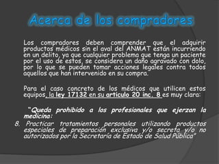 Los compradores deben comprender que el adquirir
  productos médicos sin el aval del ANMAT están incurriendo
  en un delito, ya que cualquier problema que tenga un paciente
  por el uso de estos, se considera un daño agravado con dolo,
  por lo que se pueden tomar acciones legales contra todos
  aquellos que han intervenido en su compra.

  Para el caso concreto de los médicos que utilicen estos
  equipos, la ley 17132 en su articulo 20 inc. 8 es muy clara:

    “Queda prohibido a los profesionales que ejerzan la
   medicina:
8. Practicar tratamientos personales utilizando productos
   especiales de preparación exclusiva y/o secreta y/o no
   autorizados por la Secretaría de Estado de Salud Pública”
 
