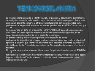 La Tecnovigilancia realiza la identificación, evaluación y seguimiento permanente
de cualquier situación relacionada con el dispositivo médico que pueda llevar a un
daño en un paciente, usuario u otro; estas situaciones son consideradas como
problemas de seguridad, eventos los cuales pueden ser ADVERSOS en caso que
     se
haya generado un daño en el paciente o POTENCIALES para el caso en que por
cuestiones del azar o por la intervención de una barrera de seguridad, no se
generó un desenlace adverso en el paciente u operador.
La forma común y más utilizada para la identificación de estos
problemas de seguridad es el reporte de estos eventos por parte del profesional,
operario o usuario, que identifica el evento en el paciente o durante su práctica
diaria (Reportante Primario) a una unidad de Tecnovigilancia ya sea a nivel local o
nacional.
El reporte de eventos adversos tiene como fin principal suministrar al INVIMA,
     al
fabricante o la institución hospitalaria información clara, veraz y confiable sobre
la generación de un Evento adverso o potencial relacionado con un dispositivo
médico durante su uso.
 