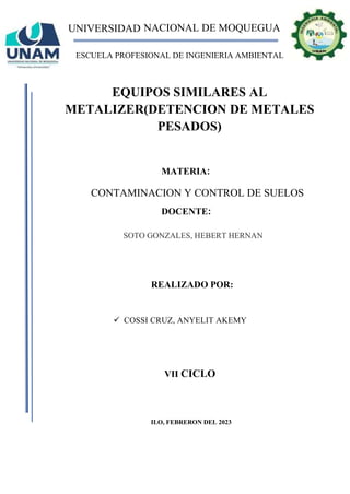 UNIVERSIDAD NACIONAL DE MOQUEGUA
ESCUELA PROFESIONAL DE INGENIERIA AMBIENTAL
EQUIPOS SIMILARES AL
METALIZER(DETENCION DE METALES
PESADOS)
REALIZADO POR:
✓ COSSI CRUZ, ANYELIT AKEMY
MATERIA:
CONTAMINACION Y CONTROL DE SUELOS
ILO, FEBRERON DEL 2023
DOCENTE:
SOTO GONZALES, HEBERT HERNAN
VII CICLO
 