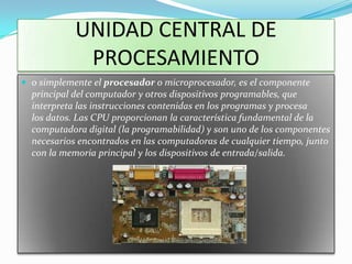 UNIDAD CENTRAL DE
             PROCESAMIENTO
 o simplemente el procesador o microprocesador, es el componente
  principal del computador y otros dispositivos programables, que
  interpreta las instrucciones contenidas en los programas y procesa
  los datos. Las CPU proporcionan la característica fundamental de la
  computadora digital (la programabilidad) y son uno de los componentes
  necesarios encontrados en las computadoras de cualquier tiempo, junto
  con la memoria principal y los dispositivos de entrada/salida.
 