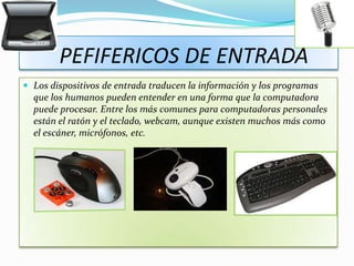 PEFIFERICOS DE ENTRADA
 Los dispositivos de entrada traducen la información y los programas
  que los humanos pueden entender en una forma que la computadora
  puede procesar. Entre los más comunes para computadoras personales
  están el ratón y el teclado, webcam, aunque existen muchos más como
  el escáner, micrófonos, etc.
 