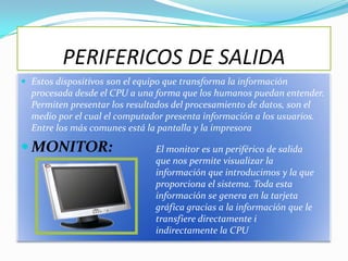 PERIFERICOS DE SALIDA
 Estos dispositivos son el equipo que transforma la información
  procesada desde el CPU a una forma que los humanos puedan entender.
  Permiten presentar los resultados del procesamiento de datos, son el
  medio por el cual el computador presenta información a los usuarios.
  Entre los más comunes está la pantalla y la impresora

 MONITOR:                      El monitor es un periférico de salida
                                que nos permite visualizar la
                                información que introducimos y la que
                                proporciona el sistema. Toda esta
                                información se genera en la tarjeta
                                gráfica gracias a la información que le
                                transfiere directamente i
                                indirectamente la CPU
 
