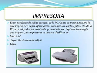 IMPRESORA
 Es un periférico de salida esencial de la PC. Como su misma palabra lo
  dice imprime en papel información, documentos, cartas, fotos, etc. de la
  PC para así poder ser archivada, presentada, etc. Según la tecnología
  que empleen, las impresoras se pueden clasificar en
 Matricial
 Inyección de tinta (o inkjet)
 Láser
 