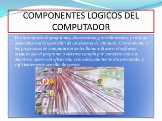 COMPONENTES LOGICOS DEL
           COMPUTADOR
 Es un conjunto de programas, documentos, procedimientos, y rutinas
  asociados con la operación de un sistema de cómputo. Comúnmente a
  los programas de computación se les llama software; el software
  asegura que el programa o sistema cumpla por completo con sus
  objetivos, opere con eficiencia, este adecuadamente documentado, y
  suficientemente sencillo de operar.
 