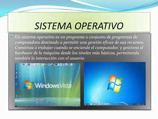 SISTEMA OPERATIVO
 Un sistema operativo es un programa o conjunto de programas de
  computadora destinado a permitir una gestión eficaz de sus recursos.
  Comienza a trabajar cuando se enciende el computador, y gestiona el
  hardware de la máquina desde los niveles más básicos, permitiendo
  también la interacción con el usuario.
 