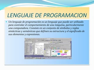 LENGUAJE DE PROGRAMACION
 Un lenguaje de programación es un lenguaje que puede ser utilizado
  para controlar el comportamiento de una máquina, particularmente
  una computadora. Consiste en un conjunto de símbolos y reglas
  sintácticas y semánticas que definen su estructura y el significado de
  sus elementos y expresiones.
 