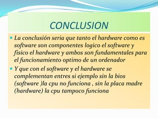 CONCLUSION
 La conclusión seria que tanto el hardware como es
  software son componentes logico el software y
  fisico el hardware y ambos son fundamentales para
  el funcionamiento optimo de un ordenador
 Y que con el software y el hardware se
  complementan entres si ejemplo sin la bios
  (software )la cpu no funciona , sin la placa madre
  (hardware) la cpu tampoco funciona
 