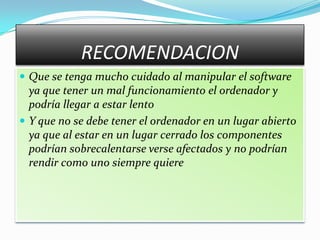 RECOMENDACION
 Que se tenga mucho cuidado al manipular el software
  ya que tener un mal funcionamiento el ordenador y
  podría llegar a estar lento
 Y que no se debe tener el ordenador en un lugar abierto
  ya que al estar en un lugar cerrado los componentes
  podrían sobrecalentarse verse afectados y no podrían
  rendir como uno siempre quiere
 
