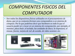 COMPONENTES FISICOS DEL
         COMPUTADOR
 Son todos los dispositivos físicos utilizados en el procesamiento de
  datos, que en su conjunto forman una computadora o un sistema de
  cómputo. Por lo que podemos decir que hardware es todo lo que el
  usuario puede ver y tocar en un sistema de computación, por ejemplo, el
  monitor, placa base ,el teclado, las unidades de disco, la impresora, el
  mouse, fuente, tarjeta de red ,de sonido, de video scanner, etc.
 