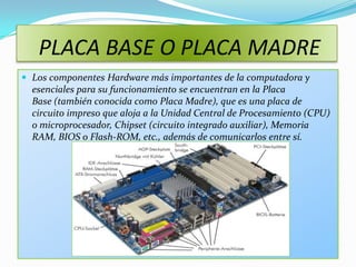 PLACA BASE O PLACA MADRE
 Los componentes Hardware más importantes de la computadora y
  esenciales para su funcionamiento se encuentran en la Placa
  Base (también conocida como Placa Madre), que es una placa de
  circuito impreso que aloja a la Unidad Central de Procesamiento (CPU)
  o microprocesador, Chipset (circuito integrado auxiliar), Memoria
  RAM, BIOS o Flash-ROM, etc., además de comunicarlos entre sí.
 