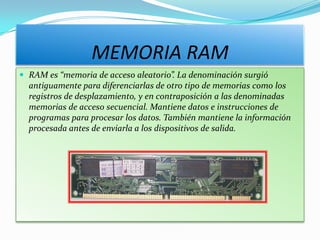 MEMORIA RAM
 RAM es “memoria de acceso aleatorio”. La denominación surgió
  antiguamente para diferenciarlas de otro tipo de memorias como los
  registros de desplazamiento, y en contraposición a las denominadas
  memorias de acceso secuencial. Mantiene datos e instrucciones de
  programas para procesar los datos. También mantiene la información
  procesada antes de enviarla a los dispositivos de salida.
 