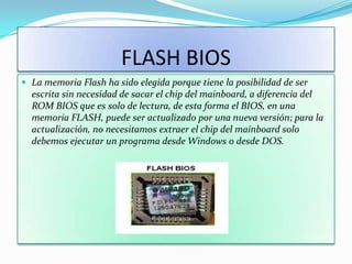 FLASH BIOS
 La memoria Flash ha sido elegida porque tiene la posibilidad de ser
  escrita sin necesidad de sacar el chip del mainboard, a diferencia del
  ROM BIOS que es solo de lectura, de esta forma el BIOS, en una
  memoria FLASH, puede ser actualizado por una nueva versión; para la
  actualización, no necesitamos extraer el chip del mainboard solo
  debemos ejecutar un programa desde Windows o desde DOS.
 