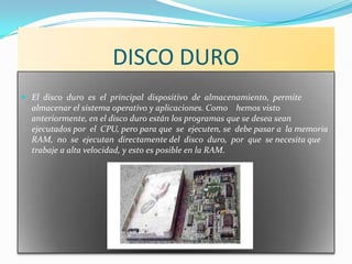 DISCO DURO
 El disco duro es el principal dispositivo de almacenamiento, permite
  almacenar el sistema operativo y aplicaciones. Como hemos visto
  anteriormente, en el disco duro están los programas que se desea sean
  ejecutados por el CPU, pero para que se ejecuten, se debe pasar a la memoria
  RAM, no se ejecutan directamente del disco duro, por que se necesita que
  trabaje a alta velocidad, y esto es posible en la RAM.
 