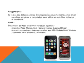 Google Chrome :
La versión beta de la extensión de Chrome para dispositivos móviles te permite enviar
    una página web desde tu computadora a una tableta o a un teléfono en los que
    se use Chrome.
iTunes :
Desarrollado por Apple con el fin de reproducir, organizar y
   sincronizar iPods, iPhones, iPads y comprar música. Es compatible con
   ordenadores basados en sistemas operativos Mac OS X,Windows 2000, Windows
   XP, Windows Vista, Windows 7 y Windows 8.
 
