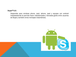 Skype™ 5.6 :
   Disponible para windows phone, ipod, iphone, ipad y equipos con android
   instaladodonde te permite hacer videollamadas y llamadas gratis entre usuarios
   de Skype y también envía mensajes instantáneos.
 