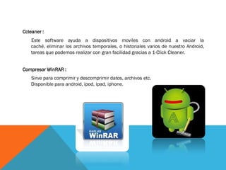 Ccleaner :
    Este software ayuda a dispositivos moviles con android a vaciar la
    caché, eliminar los archivos temporales, o historiales varios de nuestro Android,
    tareas que podemos realizar con gran facilidad gracias a 1-Click Cleaner.


Compresor WinRAR :
    Sirve para comprimir y descomprimir datos, archivos etc.
    Disponible para android, ipod, ipad, iphone.
 