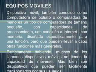 Dispositivo móvil, también conocido como
computadora de bolsillo o computadora de
mano es un tipo de computadora de tamaño
pequeño, con capacidades de
procesamiento, con conexión a Internet , con
memoria, diseñado específicamente para
una función, pero que pueden llevar a cabo
otras funciones más generales.
Estrictamente hablando, muchos de los
llamados dispositivos móviles no tienen la
capacidad de moverse. Más bien son
dispositivos que pueden ser fácilmente
 
