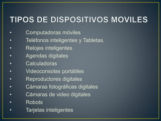 • Computadoras móviles
• Teléfonos inteligentes y Tabletas.
• Relojes inteligentes
• Agendas digitales
• Calculadoras
• Videoconsolas portátiles
• Reproductores digitales
• Cámaras fotográficas digitales
• Cámaras de video digitales
• Robots
• Tarjetas inteligentes
 