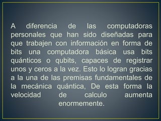 A diferencia de las computadoras
personales que han sido diseñadas para
que trabajen con información en forma de
bits una computadora básica usa bits
quánticos o qubits, capaces de registrar
unos y ceros a la vez. Esto lo logran gracias
a la una de las premisas fundamentales de
la mecánica quántica, De esta forma la
velocidad de calculo aumenta
enormemente.
 