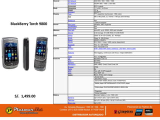 General    2G Network    GSM 850 / 900 / 1800 / 1900
                                   3G Network    HSDPA 850 / 1900 / 2100 /800
                                   Announced     2010, August
                        Body       Dimensions    111 x 62 x 14.6 mm
                                   Weight        161 g
                                   Keyboard      QWERTY
                        Display    Type          TFT capacitive touchscreen, 16M colors
                                   Size          360 x 480 pixels, 3.2 inches (~188 ppi pixel density)

                                   Multitouch    Yes
                                                 - Optical trackpad
BlackBerry Torch 9800   Sound      Alert types
                                   Loudspeaker
                                                 Vibration, MP3 ringtones
                                                 Yes
                                   3.5mm jack    Yes
                        Memory     Card slot     microSD, up to 32GB, 4GB card included
                                   Internal      4 GB storage, 512 MB RAM, 512 MB ROM
                        Data       GPRS          Class 10 (4+1/3+2 slots), 32 - 48 kbps
                                   EDGE          Class 10, 236.8 kbps
                                   Speed         HSDPA; HSUPA
                                   WLAN          Wi-Fi 802.11 b/g/n, UMA (carrier-dependent)
                                   Bluetooth     Yes, v2.1 with A2DP
                                   USB           Yes, microUSB v2.0
                        Camera     Primary       5 MP, 2592х1944 pixels, autofocus, LED flash, check quality

                                   Features      Geo-tagging, continuous auto-focus, image stabilization

                                   Video         Yes, VGA@24fps
                        Features   OS            BlackBerry OS 6.0
                                   CPU           624 MHz
                                   Sensors       Proximity
                                   Messaging     SMS, MMS, Email, Push Email, IM
                                   Browser       HTML
                                   Radio         No
                                   GPS           Yes, with A-GPS support
                                   Java          Yes, MIDP 2.0
                                   Colors        Black, White, Dark Orange
                                                 - Social feeds
                                                 - BlackBerry maps
                                                 - Document viewer (Word, Excel, PowerPoint)
                                                 - Media player MP3/WMA/eAAC+/FlAC/OGG player

                                                 - Video player DivX/XviD/MP4/WMV/H.263/H.264

                                                 - Organizer
                                                 - Voice memo/dial

  S/. 1,499.00          Battery
                                   Stand-by
                                                 Standard battery, Li-Ion 1300 mAh
                                                 Up to 432 h (2G) / Up to 336 h (3G)
                                   Talk time     Up to 5 h 30 min (2G) / Up to 5 h 40 min (3G)
                                   Music play    Up to 30 h
 