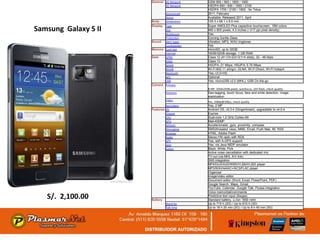 General 2G Network    GSM 850 / 900 / 1800 / 1900
                              3G Network    HSDPA 850 / 900 / 1900 / 2100
                                            HSDPA 1700 / 2100 / 1900 - for Telus
                              Announced     2011, February
                              Status        Available. Released 2011, April
                      Body    Dimensions    125.3 x 66.1 x 8.5 mm
                      Display Type          Super AMOLED Plus capacitive touchscreen, 16M colors
Samsung Galaxy S II           Size          480 x 800 pixels, 4.3 inches (~217 ppi pixel density)
                                            Yes
                              Multitouch
                              Protection    Corning Gorilla Glass
                      Sound Alert types     Vibration; MP3, WAV ringtones
                              Loudspeaker   Yes
                      Memory Card slot      microSD, up to 32GB
                              Internal      16GB/32GB storage, 1 GB RAM
                      Data    GPRS          Class 12 (4+1/3+2/2+3/1+4 slots), 32 - 48 kbps
                              EDGE          Class 12
                              Speed         HSDPA, 21 Mbps; HSUPA, 5.76 Mbps
                              WLAN          Wi-Fi 802.11 a/b/g/n, DLNA, Wi-Fi Direct, Wi-Fi hotspot
                              Bluetooth     Yes, v3.0+HS
                              NFC           Optional
                              USB           Yes, microUSB v2.0 (MHL), USB On-the-go
                      Camera Primary
                                            8 MP, 3264x2448 pixels, autofocus, LED flash, check quality
                                Features    Geo-tagging, touch focus, face and smile detection, image
                                            stabilization
                                Video       Yes, 1080p@30fps, check quality
                               Secondary    Yes, 2 MP
                      Features OS           Android OS, v2.3.4 (Gingerbread), upgradable to v4.0.4
                               Chipset      Exynos
                               CPU          Dual-core 1.2 GHz Cortex-A9
                               GPU          Mali-400MP
                               Sensors      Accelerometer, gyro, proximity, compass
                               Messaging    SMS(threaded view), MMS, Email, Push Mail, IM, RSS
                               Browser      HTML, Adobe Flash
                               Radio        Stereo FM radio with RDS
                               GPS          Yes, with A-GPS support
                               Java         Yes, via Java MIDP emulator
                               Colors       Black, White, Pink
                                            Active noise cancellation with dedicated mic
                                            TV-out (via MHL A/V link)
                                            SNS integration
                                            MP4/DivX/XviD/WMV/H.264/H.263 player
                                            MP3/WAV/eAAC+/AC3/FLAC player
                                            Organizer
                                            Image/video editor
                                            Document editor (Word, Excel, PowerPoint, PDF)
                                            Google Search, Maps, Gmail,
                                            YouTube, Calendar, Google Talk, Picasa integration
                                            Voice memo/dial/commands
   S/. 2,100.00       Battery
                                            Predictive text input (Swype)
                                            Standard battery, Li-Ion 1650 mAh
                                Stand-by    Up to 710 h (2G) / Up to 610 h (3G)
                                Talk time   Up to 18 h 20 min (2G) / Up to 8 h 40 min (3G)
 