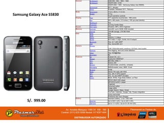 General    2G Network    GSM 850 / 900 / 1800 / 1900
                                      3G Network    HSDPA 900 / 2100
                                                    HSDPA 850 / 1900 - Samsung Galaxy Ace S5830L
                                      Announced     2011, January
                                      Status        Available. Released 2011, February
                           Body       Dimensions    112.4 x 59.9 x 11.5 mm

Samsung Galaxy Ace S5830              Weight        113 g
                                                    Touch-sensitive controls
                           Display    Type          TFT capacitive touchscreen, 16M colors
                                      Size          320 x 480 pixels, 3.5 inches (~165 ppi pixel density)
                                      Multitouch    Yes
                                      Protection    Corning Gorilla Glass
                           Sound      Alert types   Vibration; MP3, WAV ringtones
                           Memory     Card slot     microSD, up to 32GB, 2GB included
                                      Internal      158 MB storage, 278 MB RAM
                           Data       GPRS          Yes
                                      EDGE          Yes
                                      Speed         HSDPA, 7.2 Mbps
                                      WLAN          Wi-Fi 802.11 b/g/n, DLNA, Wi-Fi hotspot
                                      Bluetooth     Yes, v2.1 with A2DP
                                      USB           Yes, microUSB v2.0
                           Camera     Primary
                                                    5 MP, 2592x1944 pixels, autofocus, LED flash, check quality
                                      Features      Geo-tagging, face and smile detection
                                      Video         Yes, VGA@24fps
                                      Secondary     No
                           Features   OS            Android OS, v2.3
                                      Chipset       Qualcomm MSM7227
                                      CPU           800 MHz ARM 11
                                      GPU           Adreno 200
                                      Sensors       Accelerometer, proximity, compass
                                      Messaging     SMS(threaded view), MMS, Email
                                      Browser       HTML
                                      Radio         Stereo FM radio with RDS
                                      GPS           Yes, with A-GPS support
                                      Java          Yes, via Java MIDP emulator
                                      Colors        Black, White, Hugo Boss Edition, La Fleur
                                                    MP4/H.264/H.263 player
                                                    MP3/WAV/eAAC+ player
                                                    Organizer
                                                    Document editor
                                                    Image editor
                                                    Google Search, Maps, Gmail,
                                                    YouTube, Calendar, Google Talk, Picasa integration
                                                    Voice memo/dial
                                                    Predictive text input (Swype)
                           Battery                  Standard battery, Li-Ion 1350 mAh
       S/. 999.00                     Stand-by      Up to 640 h (2G) / Up to 420 h (3G)
                                      Talk time     Up to 11 h (2G) / Up to 6 h 30 min (3G)
 