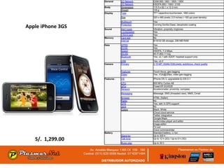 General    2G Network    GSM 850 / 900 / 1800 / 1900
                              3G Network    HSDPA 850 / 1900 / 2100
                   Body       Dimensions    115.5 x 62.1 x 12.3 mm
                              Weight        135 g
                   Display    Type          TFT capacitive touchscreen, 16M colors
                              Size          320 x 480 pixels, 3.5 inches (~165 ppi pixel density)
                              Multitouch    Yes

Apple iPhone 3GS   Sound
                              Protection
                              Alert types
                                            Corning Gorilla Glass, oleophobic coating
                                            Vibration, propriety ringtones
                              Loudspeaker   Yes
                              3.5mm jack    Yes
                   Memory     Card slot     No
                              Internal      8/16/32 GB storage, 256 MB RAM
                   Data       GPRS          Yes
                              EDGE          Yes
                              Speed         HSDPA, 7.2 Mbps
                              WLAN          Wi-Fi 802.11 b/g
                              Bluetooth     Yes, v2.1 with A2DP, headset support only
                              USB           Yes, v2.0
                   Camera     Primary       3.15 MP, 2048x1536 pixels, autofocus, check quality


                              Features      Touch focus, geo-tagging
                              Video         Yes, VGA@30fps, video geo-tagging
                   Features   OS            iPhone OS 3, upgradable to iOS 5.1
                              CPU           600 MHz Cortex-A8
                              GPU           PowerVR SGX535
                              Sensors       Accelerometer, proximity, compass
                              Messaging     iMessage, SMS (threaded view), MMS, Email
                              Browser       HTML (Safari)
                              Radio         No
                              GPS           Yes, with A-GPS support
                              Java          No
                              Colors        Black, White
                                            iCloud cloud service
                                            Twitter integration
                                            Google Maps
                                            Audio/video player and editor
                                            Image editor
                                            TV-out
                                            Voice command/dial
                   Battery                  Standard battery, Li-Ion
                              Stand-by      Up to 300 h
   S/. 1,299.00               Talk time     Up to 12 h (2G) / Up to 5 h (3G)
                              Music play    Up to 30 h
 