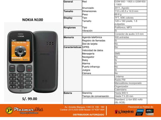 General         Red                      GSM 900 / 1800 ó GSM 850
                                                      / 1900
                             Anunciado                2011, Agosto
             Tamaño          Dimensiones              110 x 45.5 x 14.9 mm
                             Peso                     69.6 g
             Display         Tipo                     TFT, 65K colores
NOKIA N100                   Tamaño                   128 x 160 pixels, 1.8
                                                      pulgadas
             Ringtones       Tipo                     Polifónico, MP3
                             Vibración                Si
                                                      Conector de audio 3.5 mm
             Memoria         Agenda telefónica        500 entradas
                             Registro de llamadas     Si
                             Slot de tarjeta          No
             Características GPRS                     No
                             Velocidad de datos
                             Mensajería               SMS
                             Navegador                No
                             Reloj                    Si
                             Alarma                   Si
                             Puerto infrarrojo        No
                             Juegos                   Si
                             Cámara                   No
                                                      Linterna
                                                      Radio FM
                                                      Manoslibres incorporado
                                                      Organizador
                                                      Calendario
             Batería         Stand-by                 Hasta 840 h
                             Tiempo de conversación   Hasta 7 h 20 min
S/. 99.00                                             Standard, Li-Ion 850 mAh
                                                      (BL-5CB)
 