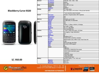 General    2G Network    GSM 850 / 900 / 1800 / 1900
                                   3G Network    HSDPA
                                   Announced     2012, May
                        Body       Dimensions    109 x 60 x 12.7 mm
                                   Weight        103 g
                                   Keyboard      QWERTY
                        Display    Type          TFT, 65K colors
BlackBerry Curve 9320              Size          320 x 240 pixels, 2.44 inches (~164 ppi pixel density)

                                                 - Touch-sensitive optical trackpad
                        Sound      Alert types   Vibration; Polyphonic(64), MP3 ringtones
                                   Loudspeaker   Yes
                                   3.5mm jack    Yes
                        Memory     Card slot     microSD, up to 32 GB
                                   Internal      512 MB ROM, 512 MB RAM
                        Data       GPRS          Yes
                                   EDGE          Yes
                                   Speed         HSDPA, 7.2 Mbps; HSUPA, 5.76 Mbps
                                   WLAN          Wi-Fi 802.11 b/g/n
                                   Bluetooth     Yes, v2.1 with A2DP
                                   USB           Yes, microUSB v2.0
                        Camera     Primary       3.15 MP, 2048x1536 pixels, LED flash
                                   Features      Geo-tagging, image stabilization
                                   Video         Yes
                                   Secondary     No
                        Features   OS            BlackBerry OS 7.1
                                   Sensors       Accelerometer, proximity, compass
                                   Messaging     SMS(threaded view), MMS, Email, Push Email, IM
                                   Browser       HTML
                                   Radio         Stereo FM radio with RDS
                                   GPS           Yes, with A-GPS support
                                   Java          No
                                   Colors        Black
                                                 - BBM key
                                                 - MP3/eAAC+/WMA/WAV/Flac player
                                                 - MP4/H.263/H.264/WMV player
                                                 - Organizer
                                                 - Document viewer
                                                 - Voice memo/dial
                                                 - Predictive text input
                        Battery                  Standard battery, Li-Ion 1450 mAh
   S/. 950.00                      Stand-by      Up to 432 h
                                   Talk time     Up to 7 h
                                   Music play    Up to 30 h
 
