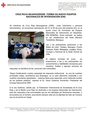 CRUZ ROJA NICARAGÜENSE FORMA HA NUEVO EQUIPOS
NACIONALES DE INTERVENCIÓN (ENI)
20 miembros de Cruz Roja Nicaragüense (CRN) entre Voluntarios y personal
administrativo, se encuentran participando del 21 al 26 de junio del presente año, en el
quinto curso de Formación de Equipos
Nacionales de Intervención en Desastres-
ENI GENERAL. Dicha actividad se realiza
en las instalaciones del Hotel Mansión
Teodolinda, Managua.
Las y los participantes pertenecen a las
filiales de León, Tipitapa, Managua, Puerto
Cabezas, Estelí, Matagalpa, Juigalpa, Rivas,
Jinotepe y Personal de la Sede Central de
CRN.
El objetivo principal de curso, es
proporcionar a las y los participantes los
conocimientos y habilidades necesarias para
coordinar, facilitar y ejecutar acciones de
respuesta, en beneficio de las personas más vulnerables.
“Seguir fortaleciendo nuestra capacidad de respuesta institucional, es una de nuestras
principales metas, recordemos que Nicaragua, es un país altamente vulnerable y con
nuestros voluntarios capacitados… estamos listos para responder como institución auxiliar
de los poderes públicos”, expresó el Dr. Oscar Gutiérrez Somarriba, Presidente del
Consejo Nacional de CRN.
A la vez Gutiérrez, señaló que la Federación Internacional de Sociedades de la Cruz
Roja y de la Media Luna Roja ha destinado a los Equipos Nacionales de Intervención,
para dar respuesta a las comunidades que se ven afectadas por fenómenos naturales o
provocados por el hombre, procurando siempre velar por la dignidad de todo ser humano
que se encuentre en riesgo.
 